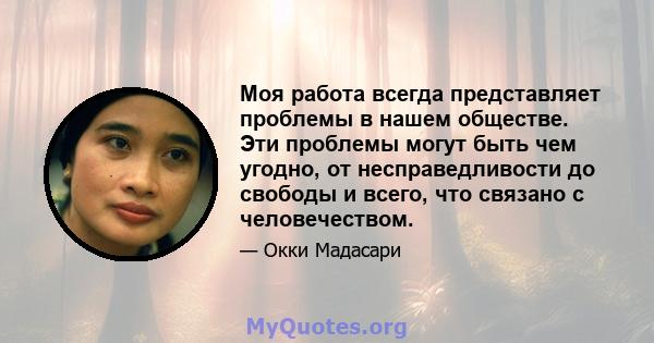 Моя работа всегда представляет проблемы в нашем обществе. Эти проблемы могут быть чем угодно, от несправедливости до свободы и всего, что связано с человечеством.