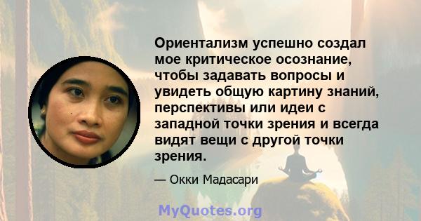 Ориентализм успешно создал мое критическое осознание, чтобы задавать вопросы и увидеть общую картину знаний, перспективы или идеи с западной точки зрения и всегда видят вещи с другой точки зрения.