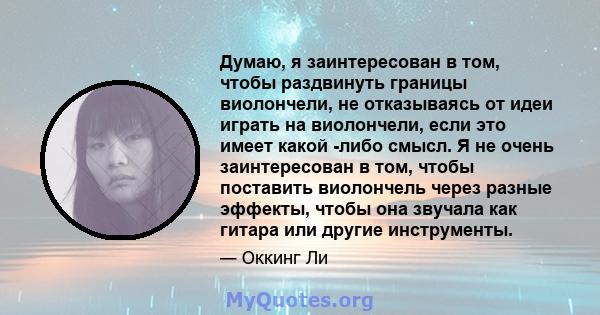 Думаю, я заинтересован в том, чтобы раздвинуть границы виолончели, не отказываясь от идеи играть на виолончели, если это имеет какой -либо смысл. Я не очень заинтересован в том, чтобы поставить виолончель через разные