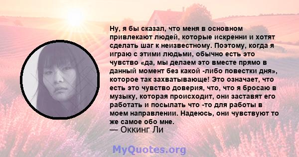 Ну, я бы сказал, что меня в основном привлекают людей, которые искренни и хотят сделать шаг к неизвестному. Поэтому, когда я играю с этими людьми, обычно есть это чувство «да, мы делаем это вместе прямо в данный момент