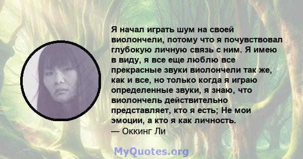 Я начал играть шум на своей виолончели, потому что я почувствовал глубокую личную связь с ним. Я имею в виду, я все еще люблю все прекрасные звуки виолончели так же, как и все, но только когда я играю определенные