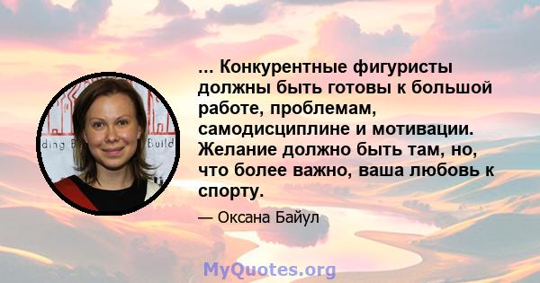 ... Конкурентные фигуристы должны быть готовы к большой работе, проблемам, самодисциплине и мотивации. Желание должно быть там, но, что более важно, ваша любовь к спорту.