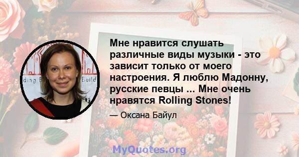 Мне нравится слушать различные виды музыки - это зависит только от моего настроения. Я люблю Мадонну, русские певцы ... Мне очень нравятся Rolling Stones!