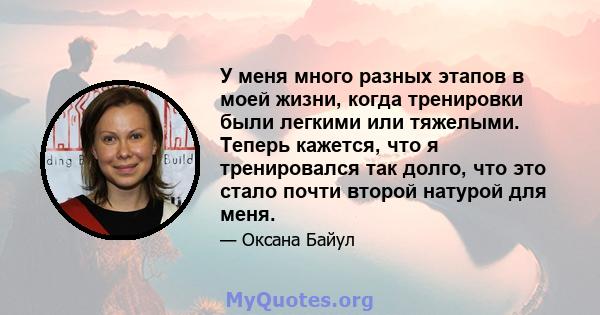 У меня много разных этапов в моей жизни, когда тренировки были легкими или тяжелыми. Теперь кажется, что я тренировался так долго, что это стало почти второй натурой для меня.