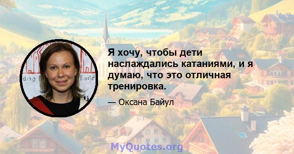 Я хочу, чтобы дети наслаждались катаниями, и я думаю, что это отличная тренировка.