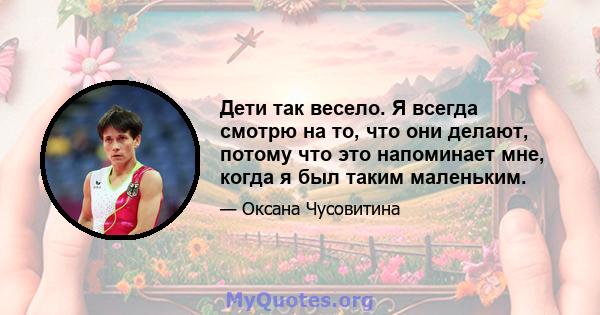 Дети так весело. Я всегда смотрю на то, что они делают, потому что это напоминает мне, когда я был таким маленьким.