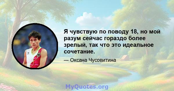 Я чувствую по поводу 18, но мой разум сейчас гораздо более зрелый, так что это идеальное сочетание.