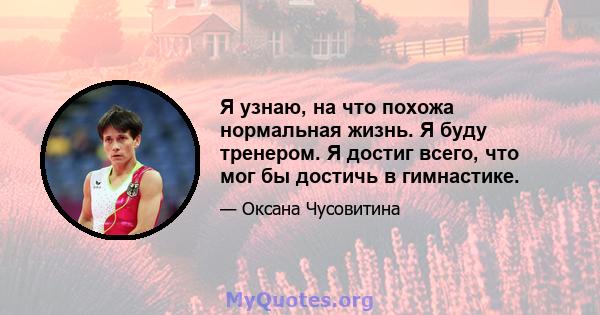 Я узнаю, на что похожа нормальная жизнь. Я буду тренером. Я достиг всего, что мог бы достичь в гимнастике.