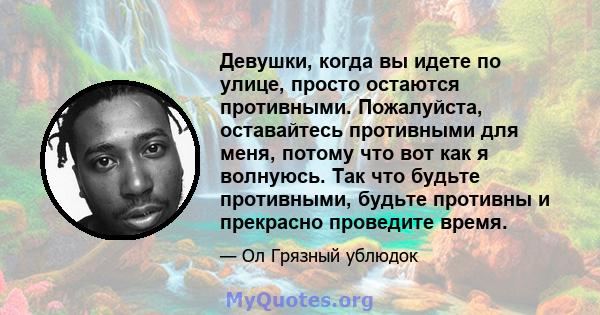 Девушки, когда вы идете по улице, просто остаются противными. Пожалуйста, оставайтесь противными для меня, потому что вот как я волнуюсь. Так что будьте противными, будьте противны и прекрасно проведите время.