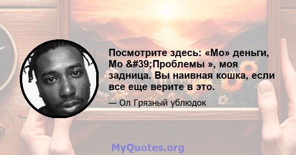 Посмотрите здесь: «Mo» деньги, Mo 'Проблемы », моя задница. Вы наивная кошка, если все еще верите в это.