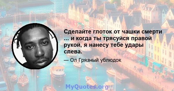 Сделайте глоток от чашки смерти ... и когда ты трясуйся правой рукой, я нанесу тебе удары слева.