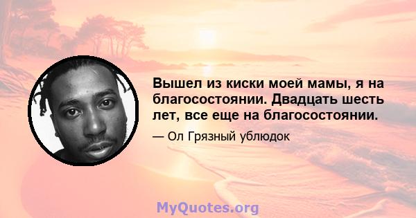 Вышел из киски моей мамы, я на благосостоянии. Двадцать шесть лет, все еще на благосостоянии.