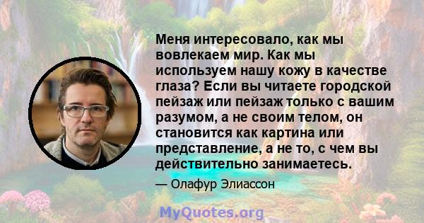 Меня интересовало, как мы вовлекаем мир. Как мы используем нашу кожу в качестве глаза? Если вы читаете городской пейзаж или пейзаж только с вашим разумом, а не своим телом, он становится как картина или представление, а 