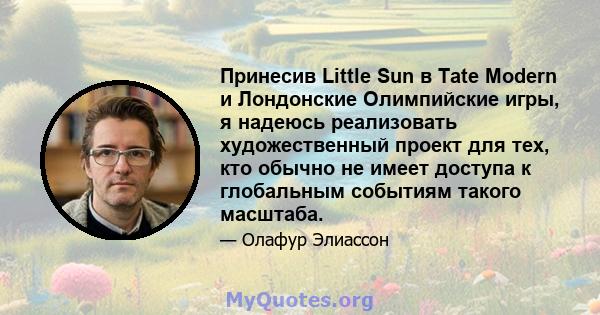 Принесив Little Sun в Tate Modern и Лондонские Олимпийские игры, я надеюсь реализовать художественный проект для тех, кто обычно не имеет доступа к глобальным событиям такого масштаба.