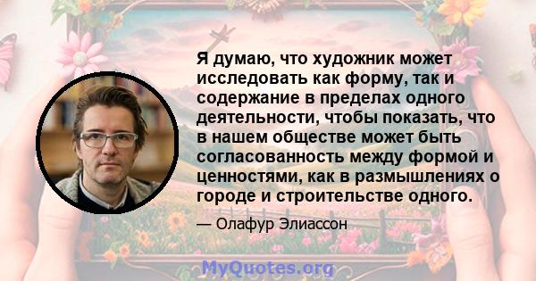 Я думаю, что художник может исследовать как форму, так и содержание в пределах одного деятельности, чтобы показать, что в нашем обществе может быть согласованность между формой и ценностями, как в размышлениях о городе