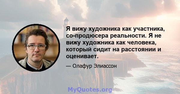 Я вижу художника как участника, со-продюсера реальности. Я не вижу художника как человека, который сидит на расстоянии и оценивает.