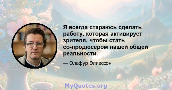 Я всегда стараюсь сделать работу, которая активирует зрителя, чтобы стать со-продюсером нашей общей реальности.