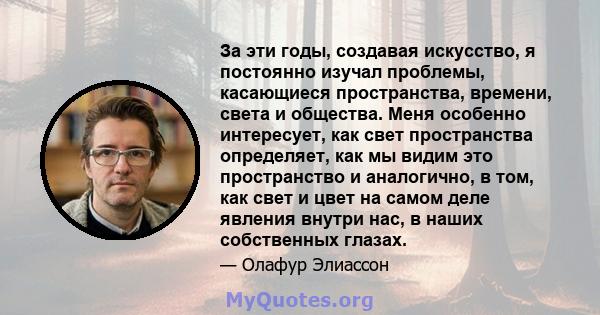 За эти годы, создавая искусство, я постоянно изучал проблемы, касающиеся пространства, времени, света и общества. Меня особенно интересует, как свет пространства определяет, как мы видим это пространство и аналогично, в 