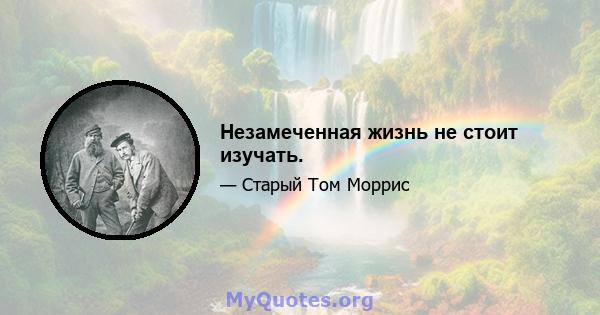 Незамеченная жизнь не стоит изучать.