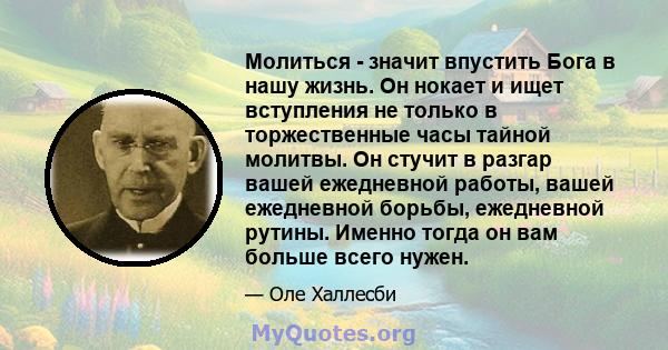 Молиться - значит впустить Бога в нашу жизнь. Он нокает и ищет вступления не только в торжественные часы тайной молитвы. Он стучит в разгар вашей ежедневной работы, вашей ежедневной борьбы, ежедневной рутины. Именно