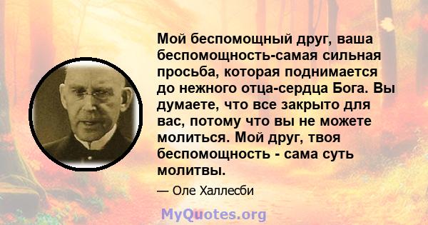 Мой беспомощный друг, ваша беспомощность-самая сильная просьба, которая поднимается до нежного отца-сердца Бога. Вы думаете, что все закрыто для вас, потому что вы не можете молиться. Мой друг, твоя беспомощность - сама 