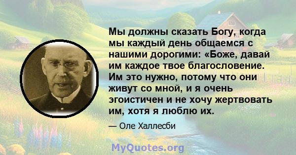 Мы должны сказать Богу, когда мы каждый день общаемся с нашими дорогими: «Боже, давай им каждое твое благословение. Им это нужно, потому что они живут со мной, и я очень эгоистичен и не хочу жертвовать им, хотя я люблю