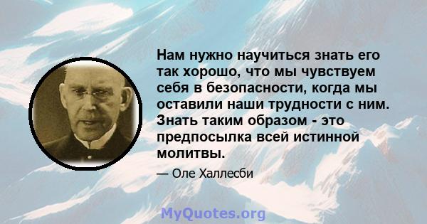 Нам нужно научиться знать его так хорошо, что мы чувствуем себя в безопасности, когда мы оставили наши трудности с ним. Знать таким образом - это предпосылка всей истинной молитвы.