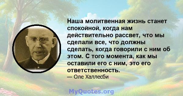 Наша молитвенная жизнь станет спокойной, когда нам действительно рассвет, что мы сделали все, что должны сделать, когда говорили с ним об этом. С того момента, как мы оставили его с ним, это его ответственность.