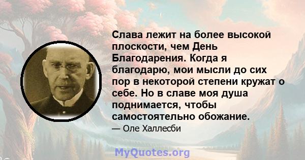 Слава лежит на более высокой плоскости, чем День Благодарения. Когда я благодарю, мои мысли до сих пор в некоторой степени кружат о себе. Но в славе моя душа поднимается, чтобы самостоятельно обожание.