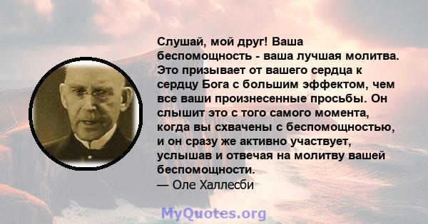 Слушай, мой друг! Ваша беспомощность - ваша лучшая молитва. Это призывает от вашего сердца к сердцу Бога с большим эффектом, чем все ваши произнесенные просьбы. Он слышит это с того самого момента, когда вы схвачены с