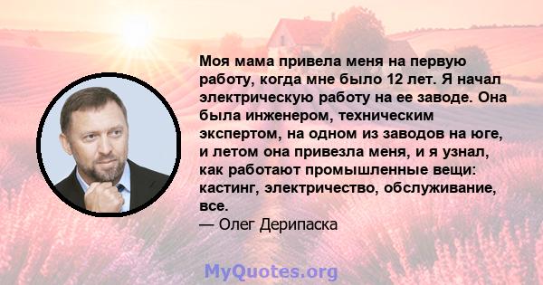 Моя мама привела меня на первую работу, когда мне было 12 лет. Я начал электрическую работу на ее заводе. Она была инженером, техническим экспертом, на одном из заводов на юге, и летом она привезла меня, и я узнал, как