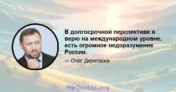 В долгосрочной перспективе я верю на международном уровне, есть огромное недоразумение России.