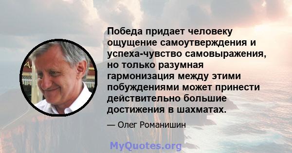 Победа придает человеку ощущение самоутверждения и успеха-чувство самовыражения, но только разумная гармонизация между этими побуждениями может принести действительно большие достижения в шахматах.