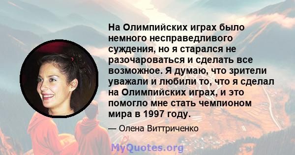 На Олимпийских играх было немного несправедливого суждения, но я старался не разочароваться и сделать все возможное. Я думаю, что зрители уважали и любили то, что я сделал на Олимпийских играх, и это помогло мне стать