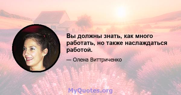 Вы должны знать, как много работать, но также наслаждаться работой.