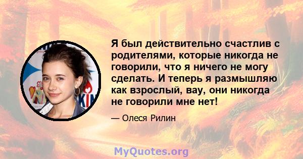 Я был действительно счастлив с родителями, которые никогда не говорили, что я ничего не могу сделать. И теперь я размышляю как взрослый, вау, они никогда не говорили мне нет!