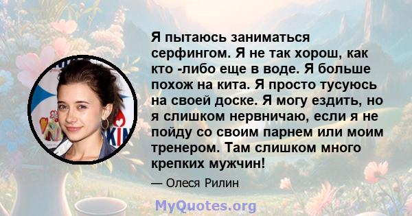 Я пытаюсь заниматься серфингом. Я не так хорош, как кто -либо еще в воде. Я больше похож на кита. Я просто тусуюсь на своей доске. Я могу ездить, но я слишком нервничаю, если я не пойду со своим парнем или моим