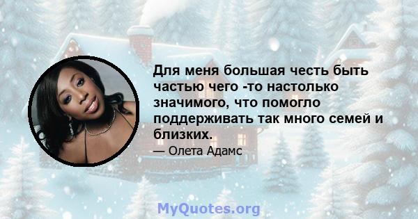 Для меня большая честь быть частью чего -то настолько значимого, что помогло поддерживать так много семей и близких.