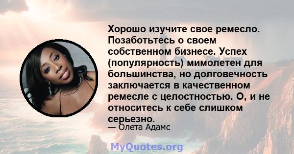 Хорошо изучите свое ремесло. Позаботьтесь о своем собственном бизнесе. Успех (популярность) мимолетен для большинства, но долговечность заключается в качественном ремесле с целостностью. О, и не относитесь к себе