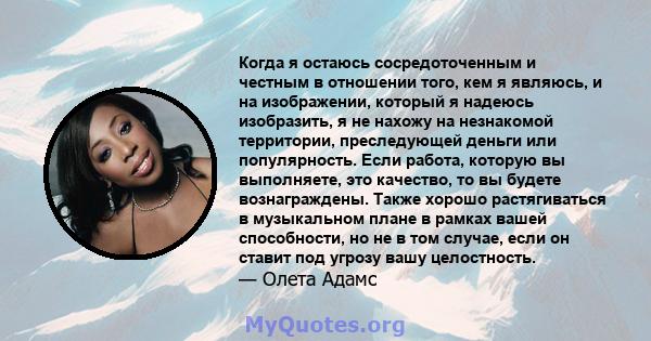 Когда я остаюсь сосредоточенным и честным в отношении того, кем я являюсь, и на изображении, который я надеюсь изобразить, я не нахожу на незнакомой территории, преследующей деньги или популярность. Если работа, которую 