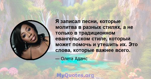 Я записал песни, которые молитва в разных стилях, а не только в традиционном евангельском стиле, который может помочь и утешить их. Это слова, которые важнее всего.