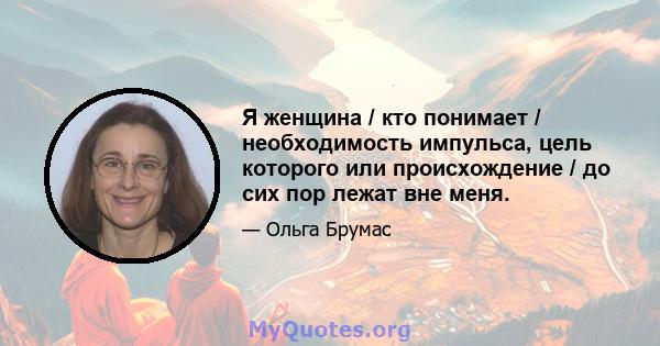 Я женщина / кто понимает / необходимость импульса, цель которого или происхождение / до сих пор лежат вне меня.