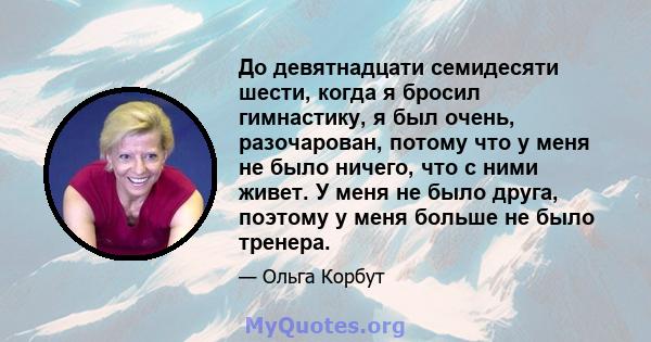 До девятнадцати семидесяти шести, когда я бросил гимнастику, я был очень, разочарован, потому что у меня не было ничего, что с ними живет. У меня не было друга, поэтому у меня больше не было тренера.