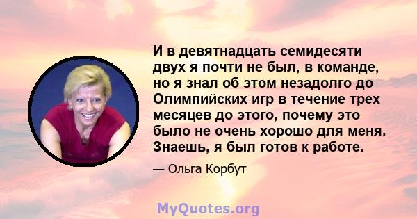 И в девятнадцать семидесяти двух я почти не был, в команде, но я знал об этом незадолго до Олимпийских игр в течение трех месяцев до этого, почему это было не очень хорошо для меня. Знаешь, я был готов к работе.