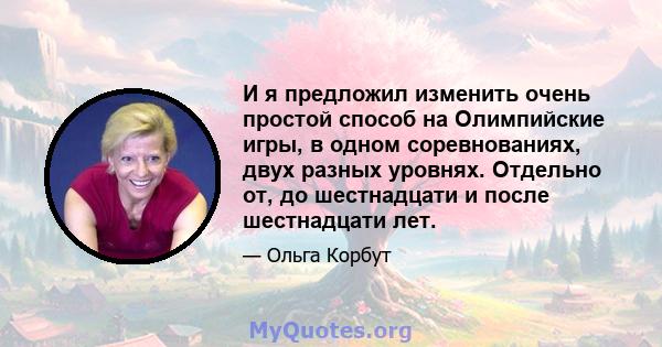 И я предложил изменить очень простой способ на Олимпийские игры, в одном соревнованиях, двух разных уровнях. Отдельно от, до шестнадцати и после шестнадцати лет.