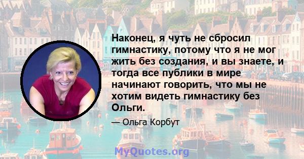 Наконец, я чуть не сбросил гимнастику, потому что я не мог жить без создания, и вы знаете, и тогда все публики в мире начинают говорить, что мы не хотим видеть гимнастику без Ольги.