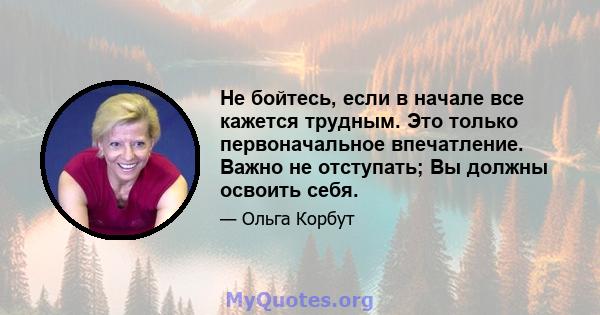 Не бойтесь, если в начале все кажется трудным. Это только первоначальное впечатление. Важно не отступать; Вы должны освоить себя.