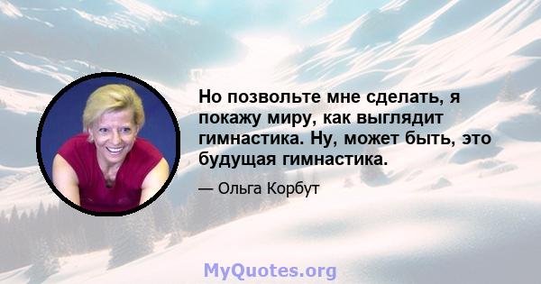 Но позвольте мне сделать, я покажу миру, как выглядит гимнастика. Ну, может быть, это будущая гимнастика.