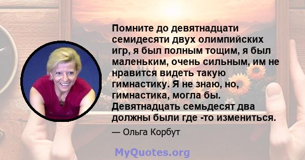 Помните до девятнадцати семидесяти двух олимпийских игр, я был полным тощим, я был маленьким, очень сильным, им не нравится видеть такую ​​гимнастику. Я не знаю, но, гимнастика, могла бы. Девятнадцать семьдесят два