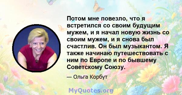 Потом мне повезло, что я встретился со своим будущим мужем, и я начал новую жизнь со своим мужем, и я снова был счастлив. Он был музыкантом. Я также начинаю путешествовать с ним по Европе и по бывшему Советскому Союзу.